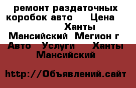 ремонт раздаточных коробок авто,  › Цена ­ 10 000 - Ханты-Мансийский, Мегион г. Авто » Услуги   . Ханты-Мансийский